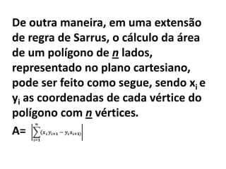 De outra maneira, em uma extensão
de regra de Sarrus, o cálculo da área
de um polígono de n lados,
representado no plano cartesiano,
pode ser feito como segue, sendo xi e
yi as coordenadas de cada vértice do
polígono com n vértices.
A=
 