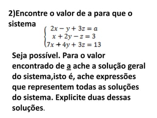 2)Encontre o valor de a para que o
sistema

             +
 Seja possível. Para o valor
 encontrado de a ache a solução geral
 do sistema,isto é, ache expressões
 que representem todas as soluções
 do sistema. Explicite duas dessas
 soluções.
 