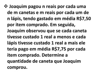  Joaquim pagou n reais por cada uma
 de m canetas e m reais por cada um de
 n lápis, tendo gastado em média R$7,50
 por item comprado. Em seguida,
 Joaquim observou que se cada caneta
 tivesse custado 1 real a menos e cada
 lápis tivesse custado 1 real a mais ele
 teria pago em média R$7,75 por cada
 item comprado. Determine a
 quantidade de caneta que Joaquim
 comprou.
 