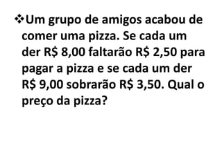 Um grupo de amigos acabou de
 comer uma pizza. Se cada um
 der R$ 8,00 faltarão R$ 2,50 para
 pagar a pizza e se cada um der
 R$ 9,00 sobrarão R$ 3,50. Qual o
 preço da pizza?
 