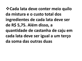 Cada lata deve conter meio quilo
da mistura e o custo total dos
ingredientes de cada lata deve ser
de R$ 5,75. Além disso, a
quantidade de castanha de caju em
cada lata deve ser igual a um terço
da soma das outras duas
 