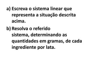 a) Escreva o sistema linear que
   representa a situação descrita
   acima.
b) Resolva o referido
   sistema, determinando as
   quantidades em gramas, de cada
   ingrediente por lata.
 