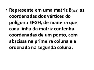 • Represente em uma matriz B(4x2) as
  coordenadas dos vértices do
  polígono EFGH, de maneira que
  cada linha da matriz contenha
  coordenadas de um ponto, com
  abscissa na primeira coluna e a
  ordenada na segunda coluna.
 