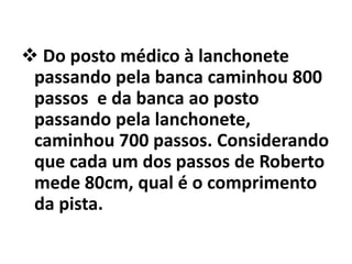  Do posto médico à lanchonete
 passando pela banca caminhou 800
 passos e da banca ao posto
 passando pela lanchonete,
 caminhou 700 passos. Considerando
 que cada um dos passos de Roberto
 mede 80cm, qual é o comprimento
 da pista.
 