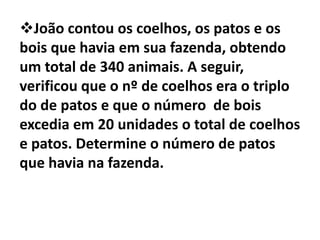 João contou os coelhos, os patos e os
bois que havia em sua fazenda, obtendo
um total de 340 animais. A seguir,
verificou que o nº de coelhos era o triplo
do de patos e que o número de bois
excedia em 20 unidades o total de coelhos
e patos. Determine o número de patos
que havia na fazenda.
 