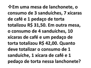 Em uma mesa de lanchonete, o
consumo de 3 sanduíches, 7 xícaras
de café e 1 pedaço de torta
totalizou R$ 31,50. Em outra mesa,
o consumo de 4 sanduíches, 10
xícaras de café e um pedaço de
torta totalizou R$ 42,00. Quanto
deve totalizar o consumo de 1
sanduíche, 1 xícara de café e 1
pedaço de torta nessa lanchonete?
 