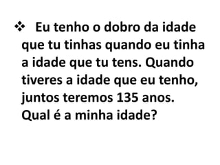  Eu tenho o dobro da idade
 que tu tinhas quando eu tinha
 a idade que tu tens. Quando
 tiveres a idade que eu tenho,
 juntos teremos 135 anos.
 Qual é a minha idade?
 
