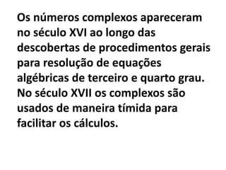 Os números complexos apareceram
no século XVI ao longo das
descobertas de procedimentos gerais
para resolução de equações
algébricas de terceiro e quarto grau.
No século XVII os complexos são
usados de maneira tímida para
facilitar os cálculos.
 