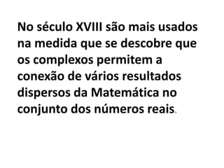 No século XVIII são mais usados
na medida que se descobre que
os complexos permitem a
conexão de vários resultados
dispersos da Matemática no
conjunto dos números reais.
 
