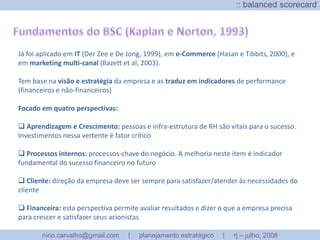 BalancedScoreCard (BSC):: implementação e controleTesteem 5 passosDepois de criar o plano, testesuaforça e validade com cincopassosbásicos:Objetivos: atéquepontoosobjetivossãomensuráveis, flexíveis, motivadores?Visão de longo-prazo: Seráque o planoreflete as perspectivas de longo-prazo? Existeumaimagemclara de como o futuropoderá ser?Alocação de recursos: osrecursosnecessáriospara o planejamentosãocompreendidos e estãodisponíveis?Vantagemcompetitiva: quaissão as bases da vantagemcompetitivaparasuaempresa? Elassãorelevantes?Simplicidade:ao se assegurarque o planejamentoestratégico de marketing é claro, conciso e simples, as chances de sucessonaimplementaçãoaumentamincrivelmente!