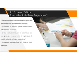 2.1) Processos Críticos
(para o Gestão de Riscos Corporativos)
13
▸ a) Quais são os macroprocessos identificados como
relevantes na fase de levantamento dos riscos?
▸ b) Quais são os princípios que irão nortear eventual
redesenho dos processos?
▸ c) Qual é o mecanismo para se descontinuar e/ou
criar processos novos a partir da implantação do
modelo de Gestão de Riscos Corporativos?
▸ d) Quais são as ações críticas para mitigar os riscos
relevantes?
 