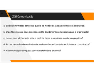 2.5) Comunicação
17
a) Existe uniformidade conceitual quanto ao modelo de Gestão de Riscos Corporativos?
b) O perfil de riscos e seus benefícios estão devidamente comunicados para a organização?
c) Há um claro alinhamento entre o perfil de riscos e os valores e cultura corporativa?
d) As responsabilidades e direitos decisórios estão devidamente explicitados e comunicados?
e) Há comunicação adequada com os stakeholders externos?
 