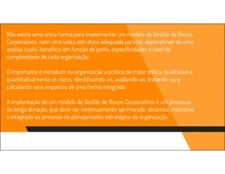 Não existe uma única forma para implementar um modelo de Gestão de Riscos
Corporativos, nem uma única estrutura adequada para tal, dependendo de uma
análise custo-benefício em função do porte, especificidades e nível de
complexidade de cada organização.
O importante é introduzir na organização a prática de tratar crítica, qualitativa e
quantitativamente os riscos, identificando-os, avaliando-os, tratando-os e
calculando seus impactos de uma forma integrada.
A implantação de um modelo de Gestão de Riscos Corporativos é um processo
de longa duração, que deve ser continuamente aprimorado, dinâmico, interativo
e integrado ao processo de planejamento estratégico da organização.
 