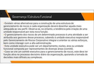 Governança | Estrutura Funcional
▸Existem várias alternativas para a construção de uma estrutura de
gerenciamento de riscos e cada organização deverá desenhar aquela mais
adequada ao seu perfil. Observa-se, no entanto, a tendência pela criação de uma
unidade responsável por esta nova função.
▸O gerenciamento dos riscos de um determinado processo é uma atividade a ser
atribuída aos gestores desse processo, cabendo à unidade executiva responsável
pelo Gerenciamento de Riscos Corporativo integrar e orientar os vários esforços,
bem como interagir com a alta administração.
▸Esta unidade executiva pode ser um departamento, núcleo, área ou unidade
funcional composta por representantes de diversas áreas (comitê).
▸Caso se crie um comitê executivo para o gerenciamento de riscos, este deve ter
função ativa no processo decisório diário da organização, apoiando a tomada de
decisões mais difíceis ou complexas.
8
 