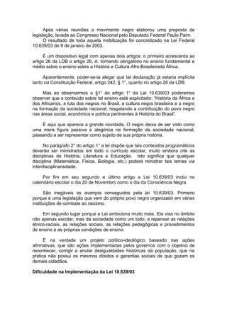 Após várias reuniões o movimento negro elaborou uma proposta de
legislação, levada ao Congresso Nacional pelo Deputado Federal Paulo Paim.
      O resultado de toda aquela mobilização foi concretizado na Lei Federal
10.639/03 de 9 de janeiro de 2003.

      É um dispositivo legal com apenas dois artigos: o primeiro acrescenta ao
artigo 26 da LDB o artigo 26, A: tornando obrigatório no ensino fundamental e
médio sobre o ensino sobre a História e Cultura Afro-Brasileirada África.

     Aparentemente, poder-se-ia alegar que tal declaração já estaria implícita
tanto na Constituição Federal, artigo 242, § 1°, quanto no artigo 26 da LDB.

     Mas ao observarmos o §1° do artigo 1° da Lei 10.639/03 poderemos
observar que o conteúdo sobre tal ensino está explicitado: “História da África e
dos Africanos, a luta dos negros no Brasil, a cultura negra brasileira e o negro
na formação da sociedade nacional, resgatando a contribuição do povo negro
nas áreas social, econômica e política pertinentes à História do Brasil”.

    É aqui que aparece a grande novidade. O negro deixa de ser visto como
uma mera figura passiva e alegórica na formação da sociedade nacional,
passando a ser representar como sujeito de sua própria história.

      No parágrafo 2° do artigo 1° a lei dispõe que tais conteúdos programáticos
deverão ser ministrados em todo o currículo escolar, muito embora cite as
disciplinas de História, Literatura e Educação. Isto significa que qualquer
disciplina (Matemática, Física, Biologia, etc.) poderá ministrar tais temas via
interdisciplinariedade.

     Por fim em seu segundo e último artigo a Lei 10.639/03 inclui no
calendário escolar o dia 20 de Novembro como o dia da Consciência Negra.

      São inegáveis os avanços conseguidos pela lei 10.639/03. Primeiro
porque é uma legislação que vem do próprio povo negro organizado em várias
instituições de combate ao racismo.

     Em segundo lugar porque a Lei ambiciona muito mais. Ela visa no âmbito
não apenas escolar, mas da sociedade como um todo, a repensar as relações
étnico-raciais, as relações sociais, as relações pedagógicas e procedimentos
de ensino e as próprias condições de ensino.

      É na verdade um projeto político-ideológico baseado nas ações
afirmativas, que são ações implementadas pelos governos com o objetivo de
reconhecer, corrigir e anular desigualdades históricas da população, que na
pŕatica não possui os mesmos direitos e garantias sociais de que gozam os
demais cidadãos.

Dificuldade na Implementação da Lei 10.639/03
 