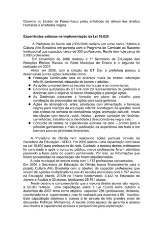 Governo do Estado de Pernambuco pelas entidades de defesa dos direitos
Humanos e entidades negras.


Experiências exitosas na implementação da Lei 10.639

       A Prefeitura do Recife em 2005/2006 realizou um curso sobre História e
Cultura Afro-Brasileira em parceria com o Programa de Combate ao Racismo
Institucional que capacitou cerca de 300 professores. Recife tem hoje cerca de
5.000 professores.
       Em Novembro de 2006 realizou o 1º Seminário de Educação das
Relações Étnicos Raciais da Rede Municipal de Ensino e o segundo foi
realizado em 2007.
      Ainda em 2006, com a criação do GT Êre, a prefeitura passou a
desenvolver outras ações realizadas como:
     Formação Continuada para os diversos níveis de ensino: educação
        infantil, fundamental, educação de jovens e adultos;
     As ações compreendem as escolas municipais e as conveniadas;
     Encontros quinzenais do GT Erê com 20 representantes de gerências e
        diretorias com o objetivo de trocar informações e planejar ações.
     As Gerências passaram a formular um plano de trabalho para
        construção de proposições de ações para cada gerência.
     Ações de abrangência: artes; atividades com alimentação e bonecas
        negras para crianças da educação infantil; abordagem da questão racial
        não apenas na semana da consciência negra; animação cultural; novas
        tecnologias com recorte racial; música , poesia, contador de histórias,
        caminhadas, trabalhando a identidade ( descobrindo-se negra ) etc.
     Concurso de relatos de experiências exitosas na rede – premio para o
        primeiro ganhadores e mais a publicação da experiência em texto e em
        banners para as atividades itinerantes.

      A Prefeitura de Olinda vem realizando ações pontuais através da
Secretaria da Educação - SEDO. Em 2006 realizou uma capacitação com base
na Lei 10.639 para professores da rede. Contudo, a maioria destes professores
foi contratada e após o concurso público, novos professores foram admitidos
passando a fazer parte do quadro permanente. Por isso, as informações que
foram apreendidas na capacitação não foram implementadas.
     A rede municipal de ensino conta com 1.175 professores concursados.
Em 2006 a Secretaria de Educação de Olinda, busca financiamento para o
projeto Cultura Afro Brasileira com o objetivo de capacitar professores que
sirvam de agentes multiplicadores nas 45 escolas municipais com 4.597 alunos
na Educação infantil, 20729 no Ensino fundamental, 4.432 na Educação de
Jovens e Adultos e 33 alunos, totalizando 29.791 alunos.
      Neste cenário e compreendendo que a maioria destes alunos são negros,
a SEDO realizou uma capacitação sobre a Lei 10.639 entre outubro e
dezembro de 2007 tinha como objetivo capacitar 256 (professores, diretores,
coordenadores e supervisores), mas foi realizada pra duzentos e 05 inscritos.
Esta capacitação objetivou o acesso à lei através de três grandes eixos de
discussão: Políticas Afirmativas; A escola como espaço de garantia e acesso
aos direitos e experiências exitosas e perspectivas para implantação.
 