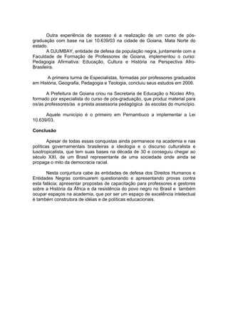 Outra experiência de sucesso é a realização de um curso de pós-
graduação com base na Lei 10.639/03 na cidade de Goiana, Mata Norte do
estado.
       A DJUMBAY, entidade de defesa da população negra, juntamente com a
Faculdade de Formação de Professores de Goiana, implementou o curso:
Pedagogia Afirmativa: Educação, Cultura e História na Perspectiva Afro-
Brasileira.

       A primeira turma de Especialistas, formadas por professores graduados
em História, Geografia, Pedagogia e Teologia, concluiu seus estudos em 2006.

       A Prefeitura de Goiana criou na Secretaria de Educação o Núcleo Afro,
formado por especialista do curso de pós-graduação, que produz material para
os/as professores/as e presta assessoria pedagógica às escolas do município.

      Aquele município é o primeiro em Pernambuco a implementar a Lei
10.639/03.

Conclusão

        Apesar de todas essas conquistas ainda permanece na academia e nas
políticas governamentais brasileiras a ideologia e o discurso culturalista e
lusotropicalista, que tem suas bases na década de 30 e conseguiu chegar ao
século XXI, de um Brasil representante de uma sociedade onde ainda se
propaga o mito da democracia racial.

       Nesta conjuntura cabe às entidades de defesa dos Direitos Humanos e
Entidades Negras continuarem questionando e apresentando provas contra
esta falácia; apresentar propostas de capacitação para professores e gestores
sobre a História da África e da resistência do povo negro no Brasil e também
ocupar espaços na academia, que por ser um espaço de excelência intelectual
é também construtora de idéias e de políticas educacionais.
 