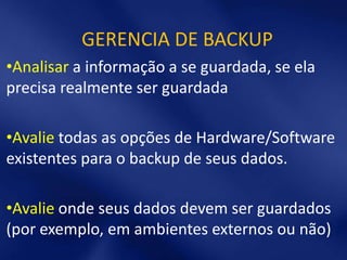 GERENCIA DE BACKUP
•Analisar a informação a se guardada, se ela
precisa realmente ser guardada

•Avalie todas as opções de Hardware/Software
existentes para o backup de seus dados.

•Avalie onde seus dados devem ser guardados
(por exemplo, em ambientes externos ou não)
 