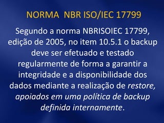 NORMA NBR ISO/IEC 17799
  Segundo a norma NBRISOIEC 17799,
edição de 2005, no item 10.5.1 o backup
       deve ser efetuado e testado
   regularmente de forma a garantir a
   integridade e a disponibilidade dos
dados mediante a realização de restore,
  apoiados em uma política de backup
         definida internamente.
 