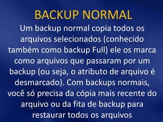 BACKUP NORMAL
   Um backup normal copia todos os
   arquivos selecionados (conhecido
também como backup Full) ele os marca
  como arquivos que passaram por um
backup (ou seja, o atributo de arquivo é
  desmarcado). Com backups normais,
você só precisa da cópia mais recente do
    arquivo ou da fita de backup para
       restaurar todos os arquivos
 