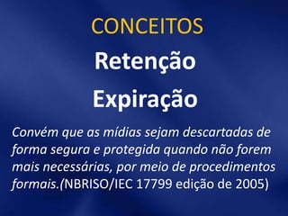CONCEITOS
             Retenção
             Expiração
Convém que as mídias sejam descartadas de
forma segura e protegida quando não forem
mais necessárias, por meio de procedimentos
formais.(NBRISO/IEC 17799 edição de 2005)
 