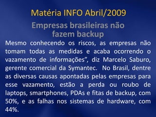 Matéria INFO Abril/2009
        Empresas brasileiras não
            fazem backup
Mesmo conhecendo os riscos, as empresas não
tomam todas as medidas e acaba ocorrendo o
vazamento de informações”, diz Marcelo Saburo,
gerente comercial da Symantec. No Brasil, dentre
as diversas causas apontadas pelas empresas para
esse vazamento, estão a perda ou roubo de
laptops, smartphones, PDAs e fitas de backup, com
50%, e as falhas nos sistemas de hardware, com
44%.
 