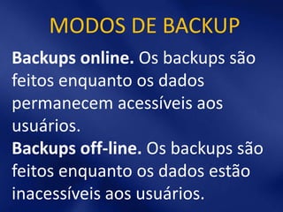 MODOS DE BACKUP
Backups online. Os backups são
feitos enquanto os dados
permanecem acessíveis aos
usuários.
Backups off-line. Os backups são
feitos enquanto os dados estão
inacessíveis aos usuários.
 