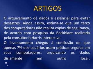 ARTIGOS
O arquivamento de dados é essencial para evitar
desastres. Ainda assim, estima-se que um terço
dos computadores não realiza cópias de segurança,
de acordo com pesquisa da Backblaze realizada
pela consultoria Harris Interactive.
O levantamento chegou à conclusão de que
apenas 7% dos usuários usam práticas seguras em
seus computadores, arquivando os dados
diriamente          em           outro      local.
".
 