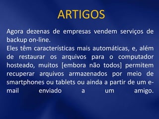 ARTIGOS
Agora dezenas de empresas vendem serviços de
backup on-line.
Eles têm características mais automáticas, e, além
de restaurar os arquivos para o computador
hosteado, muitos [embora não todos] permitem
recuperar arquivos armazenados por meio de
smartphones ou tablets ou ainda a partir de um e-
mail       enviado        a       um        amigo.
 