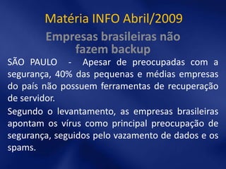 Matéria INFO Abril/2009
        Empresas brasileiras não
            fazem backup
SÃO PAULO - Apesar de preocupadas com a
segurança, 40% das pequenas e médias empresas
do país não possuem ferramentas de recuperação
de servidor.
Segundo o levantamento, as empresas brasileiras
apontam os vírus como principal preocupação de
segurança, seguidos pelo vazamento de dados e os
spams.
 