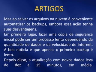 ARTIGOS
Mas ao salvar os arquivos na nuvem é conveniente
automatizar os backups, embora essa ação tenha
suas desvantagens.
Em primeiro lugar, fazer uma cópia de segurança
inicial pode ser um processo lento dependendo da
quantidade de dados e da velocidade de internet.
A boa notícia é que apenas o primeiro backup é
lento.
Depois disso, a atualização com novos dados leva
de      dez   a    15    minutos,    em   média.
 