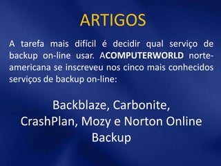 ARTIGOS
A tarefa mais difícil é decidir qual serviço de
backup on-line usar. ACOMPUTERWORLD norte-
americana se inscreveu nos cinco mais conhecidos
serviços de backup on-line:

       Backblaze, Carbonite,
  CrashPlan, Mozy e Norton Online
              Backup
 