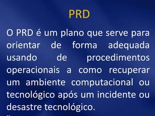 PRD
O PRD é um plano que serve para
orientar de forma adequada
usando      de     procedimentos
operacionais a como recuperar
um ambiente computacional ou
tecnológico após um incidente ou
desastre tecnológico.
 