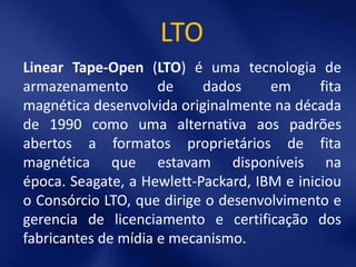 LTO
Linear Tape-Open (LTO) é uma tecnologia de
armazenamento        de    dados     em      fita
magnética desenvolvida originalmente na década
de 1990 como uma alternativa aos padrões
abertos a formatos proprietários de fita
magnética que estavam disponíveis na
época. Seagate, a Hewlett-Packard, IBM e iniciou
o Consórcio LTO, que dirige o desenvolvimento e
gerencia de licenciamento e certificação dos
fabricantes de mídia e mecanismo.
 