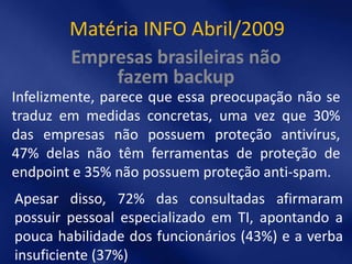 Matéria INFO Abril/2009
        Empresas brasileiras não
            fazem backup
Infelizmente, parece que essa preocupação não se
traduz em medidas concretas, uma vez que 30%
das empresas não possuem proteção antivírus,
47% delas não têm ferramentas de proteção de
endpoint e 35% não possuem proteção anti-spam.
Apesar disso, 72% das consultadas afirmaram
possuir pessoal especializado em TI, apontando a
pouca habilidade dos funcionários (43%) e a verba
insuficiente (37%)
 