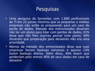 Pesquisas
• Uma pesquisa da Symantec com 1.840 profissionais
  de TI em 23 países mostrou que as pequenas e médias
  empresas não estão se preparando para um caso de
  perda de dados. Metade dos entrevistados disseram
  não ter um plano para lidar com perdas de dados; 41%
  disse que não lhes ocorreu pensar num plano; 40%
  disseram que preparação para desastres não era uma
  prioridade.
• Menos da metade dos entrevistados disse que suas
  empresas faziam backups semanais e apenas 23%
  fazem backups diários. Além disso, 44% dizem que
  perderiam pelo menos 40% de seus dados em caso de
  desastre.
 