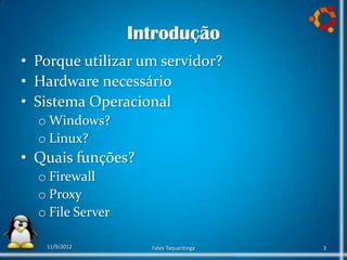 Introdução
• Porque utilizar um servidor?
• Hardware necessário
• Sistema Operacional
  o Windows?
  o Linux?
• Quais funções?
  o Firewall
  o Proxy
  o File Server

   11/9/2012        Fatec Taquaritinga   3
 