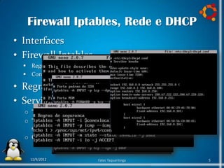 Firewall Iptables, Rede e DHCP
• Interfaces
• Firewall Iptables
   Regras de compartilhamento
   Configuração de Portas

• Regras de Segurança
• Servidor DHCP
  o “sudo apt-get update”
  o “sudo apt-get install dhcp3-
    server”
  o Configuração do dhcpd.conf


    11/9/2012               Fatec Taquaritinga   5
 