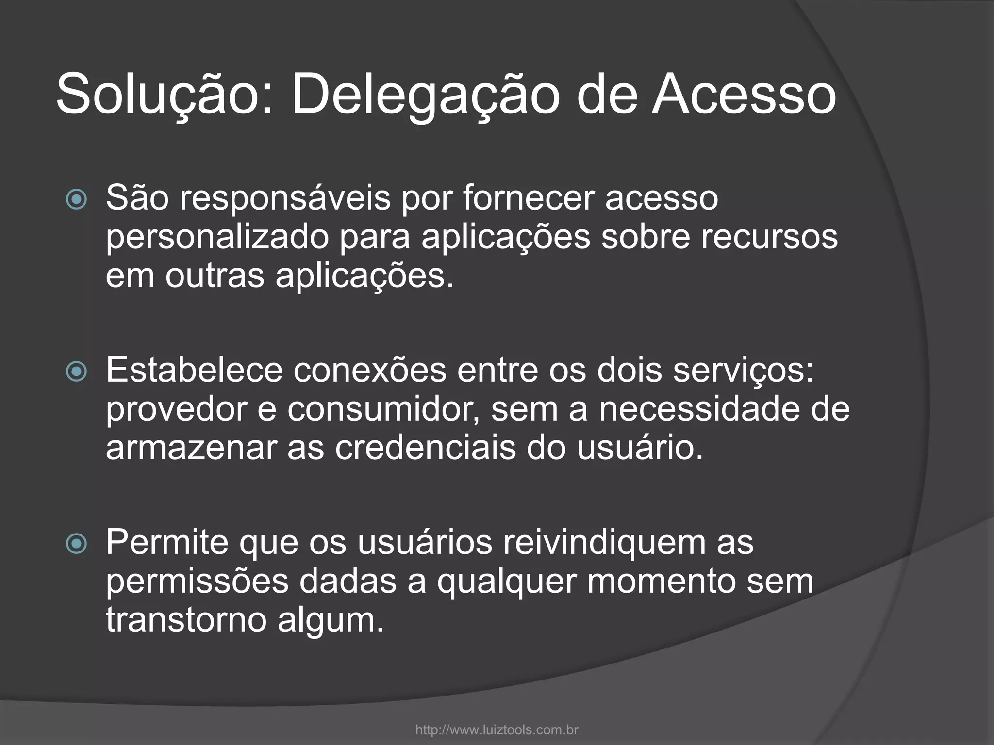 Solução: Delegação de Acesso
 São responsáveis por fornecer acesso
personalizado para aplicações sobre recursos
em outras aplicações.
 Estabelece conexões entre os dois serviços:
provedor e consumidor, sem a necessidade de
armazenar as credenciais do usuário.
 Permite que os usuários reivindiquem as
permissões dadas a qualquer momento sem
transtorno algum.
http://www.luiztools.com.br
 