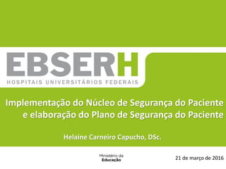 21 de março de 2016
Implementação do Núcleo de Segurança do Paciente
e elaboração do Plano de Segurança do Paciente
Helaine Carneiro Capucho, DSc.
 