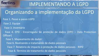 IMPLEMENTANDO A LGPD
Organizando a implementação da LGPD
Fase 1. Passo a passo LGPD
Fase 2. Equipe
Fase 3. Inventário
Fase 4. EPD - Encarregado de proteção de dados (DPO – Data Protection
Officer)
Fase 5. Mapeamento de dados
Fase 6. Realizando o tratamento de dados pessoais
Fase 7. Relatório de impacto à proteção de dados pessoais - RIPD
Fase 8. Término do tratamento de dados pessoais
 