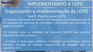 IMPLEMENTANDO A LGPD
Organizando a implementação da LGPD
a) Constituir uma equipe de trabalho para adequação e/ou implementação de
um programa de segurança da informação e privacidade que contemple as
exigências da LGPD;
b) Levantar todas as atividades da Instituição Espírita que envolvam
tratamento de dados pessoais;
c) Definir as bases legais conforme a finalidade (consentimento, legítimo
interesse, execução de contrato, cumprimento de obrigação legal ou
regulatória, etc.);
Fase 1. Passo a passo LGPD
 