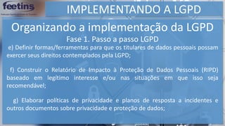 IMPLEMENTANDO A LGPD
Organizando a implementação da LGPD
e) Definir formas/ferramentas para que os titulares de dados pessoais possam
exercer seus direitos contemplados pela LGPD;
f) Construir o Relatório de Impacto à Proteção de Dados Pessoais (RIPD)
baseado em legítimo interesse e/ou nas situações em que isso seja
recomendável;
g) Elaborar políticas de privacidade e planos de resposta a incidentes e
outros documentos sobre privacidade e proteção de dados;
Fase 1. Passo a passo LGPD
 