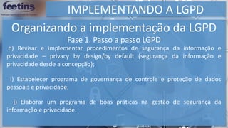 IMPLEMENTANDO A LGPD
Organizando a implementação da LGPD
h) Revisar e implementar procedimentos de segurança da informação e
privacidade – privacy by design/by default (segurança da informação e
privacidade desde a concepção);
i) Estabelecer programa de governança de controle e proteção de dados
pessoais e privacidade;
j) Elaborar um programa de boas práticas na gestão de segurança da
informação e privacidade.
Fase 1. Passo a passo LGPD
 