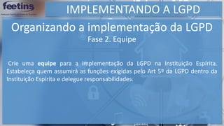 IMPLEMENTANDO A LGPD
Organizando a implementação da LGPD
Crie uma equipe para a implementação da LGPD na Instituição Espírita.
Estabeleça quem assumirá as funções exigidas pelo Art 5º da LGPD dentro da
Instituição Espírita e delegue responsabilidades.
Fase 2. Equipe
 