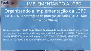 IMPLEMENTANDO A LGPD
Organizando a implementação da LGPD
Nomeie o encarregado de proteção de dados da instituição dando preferência
por alguém que conheça de segurança da informação e LGPD. Conhecer a
família ISO27000, principalmente a ISO27001, ISO27002, ISO27005 e, além
destas, a ISO31000 é de suma importância, procurando segui-las.
Fase 4. EPD - Encarregado de proteção de dados (DPO – Data
Protection Officer)
 