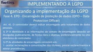 IMPLEMENTANDO A LGPD
Organizando a implementação da LGPD
§ 2º As atividades do encarregado consistem em:
I - aceitar reclamações e comunicações dos titulares, prestar esclarecimentos e
adotar providências;
Fase 4. EPD - Encarregado de proteção de dados (DPO – Data
Protection Officer)
§ 1º A identidade e as informações de contato do encarregado deverão ser
divulgadas publicamente, de forma clara e objetiva, preferencialmente no sítio
eletrônico do controlador.
Art. 41. O controlador deverá indicar encarregado pelo tratamento de dados
pessoais.
 