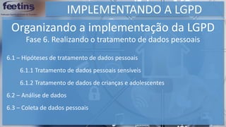 IMPLEMENTANDO A LGPD
Organizando a implementação da LGPD
6.1 – Hipóteses de tratamento de dados pessoais
Fase 6. Realizando o tratamento de dados pessoais
6.1.1 Tratamento de dados pessoais sensíveis
6.1.2 Tratamento de dados de crianças e adolescentes
6.2 – Análise de dados
6.3 – Coleta de dados pessoais
 