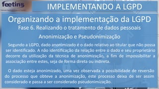 IMPLEMENTANDO A LGPD
Organizando a implementação da LGPD
Fase 6. Realizando o tratamento de dados pessoais
Anonimização e Pseudonimização
Segundo a LGPD, dado anonimizado é o dado relativo ao titular que não possa
ser identificado. A não identificação da relação entre o dado e seu proprietário
decorre da utilização da técnica de anonimização, a fim de impossibilitar a
associação entre estes, seja de forma direta ou indireta.
O dado esteja anonimizado, uma vez observada a possibilidade de reversão
do processo que obteve a anonimização, este processo deixa de ser assim
considerado e passa a ser considerado pseudonimização.
 