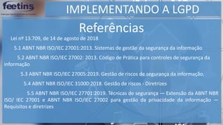 IMPLEMENTANDO A LGPD
Referências
5.5 ABNT NBR ISO/IEC 27701:2019. Técnicas de segurança — Extensão da ABNT NBR
ISO/ IEC 27001 e ABNT NBR ISO/IEC 27002 para gestão da privacidade da informação —
Requisitos e diretrizes
Lei nº 13.709, de 14 de agosto de 2018
5.1 ABNT NBR ISO/IEC 27001:2013. Sistemas de gestão da segurança da informação
5.2 ABNT NBR ISO/IEC 27002: 2013. Código de Prática para controles de segurança da
informação
5.3 ABNT NBR ISO/IEC 27005:2019. Gestão de riscos de segurança da informação.
5.4 ABNT NBR ISO/IEC 31000:2018. Gestão de riscos - Diretrizes
 